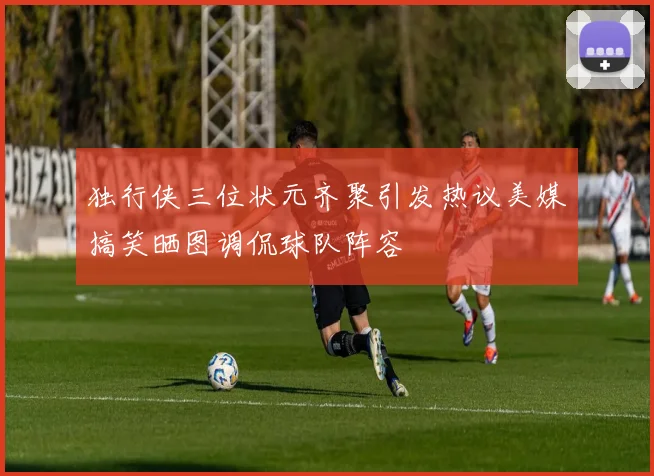 独行侠三位状元齐聚引发热议美媒搞笑晒图调侃球队阵容