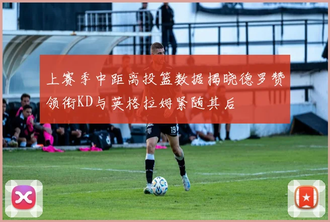 上赛季中距离投篮数据揭晓德罗赞领衔KD与英格拉姆紧随其后